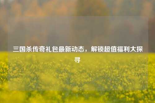 三国杀传奇礼包最新动态，解锁超值福利大探寻