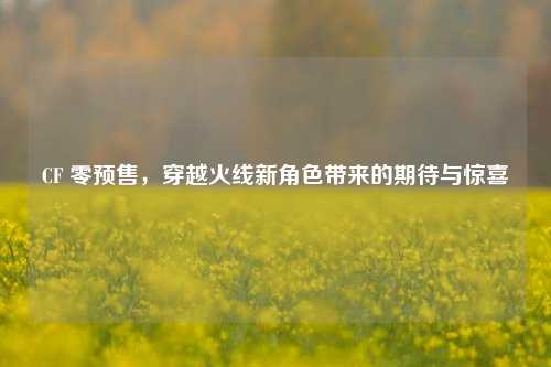 CF 零预售,穿越火线新角色带来的期待与惊喜