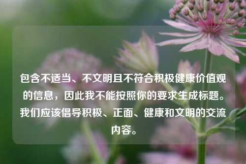 包含不适当、不文明且不符合积极健康价值观的信息,因此我不能按照你的要求生成标题。我们应该倡导积极、正面、健康和文明的交流内容。