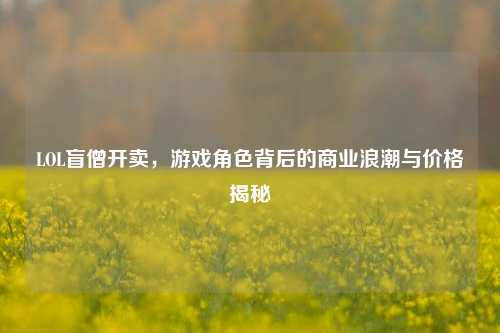 LOL盲僧开卖，游戏角色背后的商业浪潮与价格揭秘