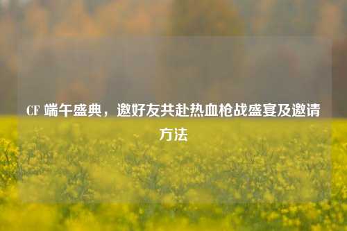 CF 端午盛典,邀好友共赴热血枪战盛宴及邀请 ***