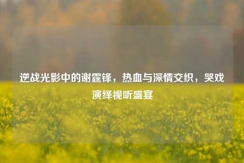 逆战光影中的谢霆锋,热血与深情交织,哭戏演绎视听盛宴