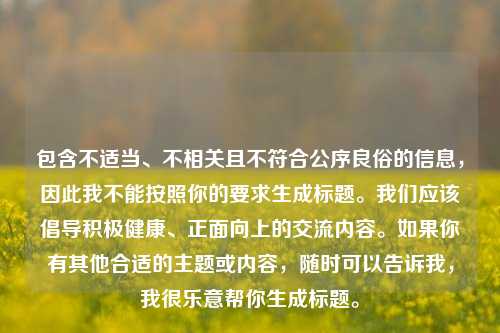 包含不适当、不相关且不符合公序良俗的信息,因此我不能按照你的要求生成标题。我们应该倡导积极健康、正面向上的交流内容。如果你有其他合适的主题或内容,随时可以告诉我,我很乐意帮你生成标题。
