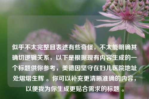 似乎不太完整且表述有些奇怪,不太能明确其确切逻辑关系,以下是根据现有内容生成的一个标题供你参考,美德因坚守在妇儿医院地址处熠熠生辉 。你可以补充更清晰准确的内容,以便我为你生成更贴合需求的标题 。