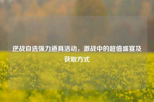 逆战自选强力道具活动,激战中的超值盛宴及获取方式