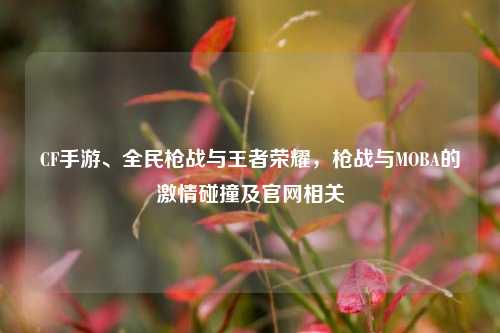 CF手游、全民枪战与王者荣耀，枪战与MOBA的***碰撞及官网相关
