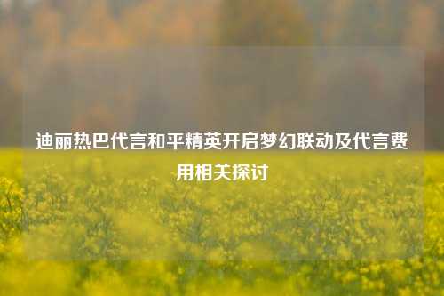 迪丽热巴代言和平精英开启梦幻联动及代言费用相关探讨
