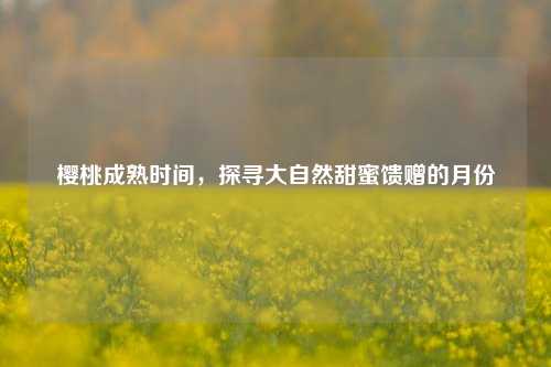 樱桃成熟时间，探寻大自然甜蜜馈赠的月份