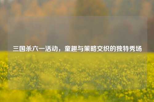 三国杀六一活动，童趣与策略交织的独特秀场