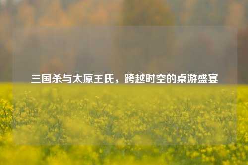 三国杀与太原王氏，跨越时空的桌游盛宴