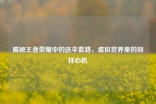 揭秘王者荣耀中的送伞套路，虚拟世界里的别样心机