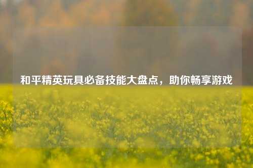 和平精英玩具必备技能大盘点，助你畅享游戏
