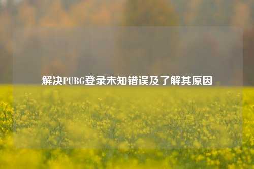 解决PUBG登录未知错误及了解其原因