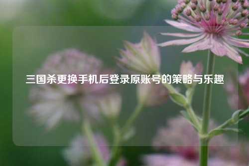 三国杀更换手机后登录原账号的策略与乐趣