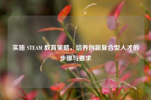 实施 STEAM 教育策略，培养创新复合型人才的步骤与要求