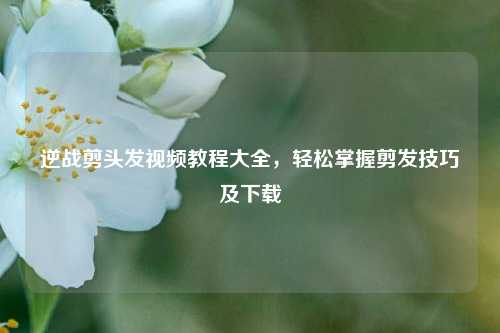 逆战剪头发视频教程大全，轻松掌握剪发技巧及下载