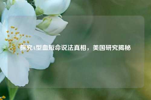 探究A型血短命说法真相,美国研究揭秘