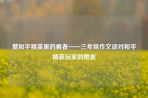 赞和平精英里的勇者——三年级作文谈对和平精英玩家的赞美