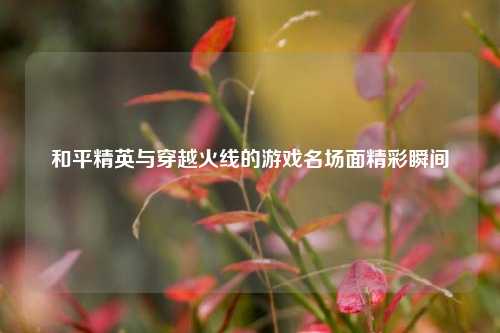 和平精英与穿越火线的游戏名场面精彩瞬间