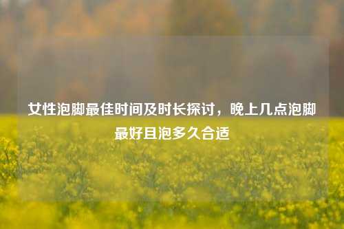 女性泡脚更佳时间及时长探讨,晚上几点泡脚更好且泡多久合适