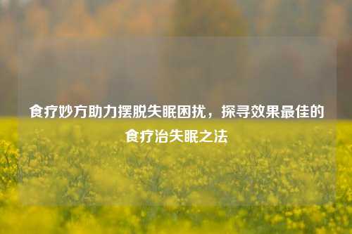 食疗妙方助力摆脱失眠困扰,探寻效果更佳的食疗治失眠之法