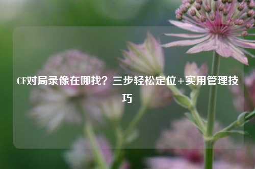 CF对局录像在哪找?三步轻松定位+实用管理技巧