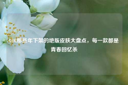 LOL那些年下架的绝版皮肤大盘点,每一款都是青春回忆杀