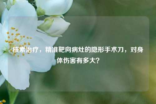 核素治疗，精准靶向病灶的隐形手术刀，对身体伤害有多大？
