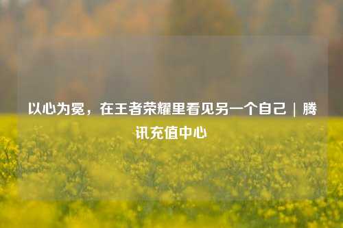 以心为冕,在王者荣耀里看见另一个自己 | 腾讯充值中心
