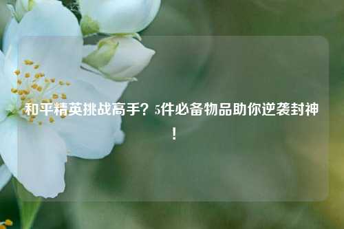 和平精英挑战高手?5件必备物品助你逆袭封神!