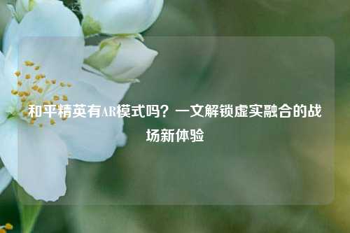 和平精英有AR模式吗?一文解锁虚实融合的战场新体验