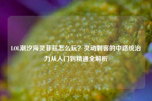 LOL潮汐海灵菲兹怎么玩?灵动刺客的中路统治力从入门到精通全解析
