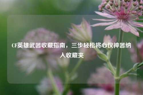 CF英雄武器收藏指南,三步轻松将心仪神器纳入收藏夹