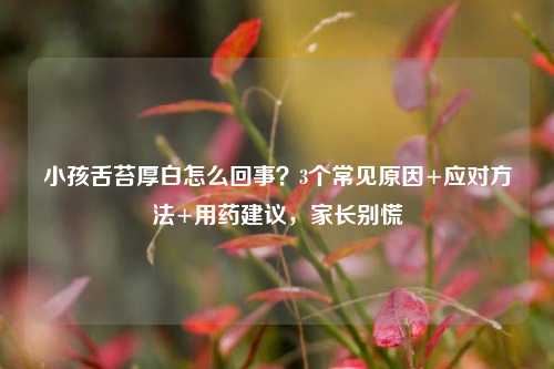 小孩舌苔厚白怎么回事?3个常见原因+应对 +用药建议,家长别慌