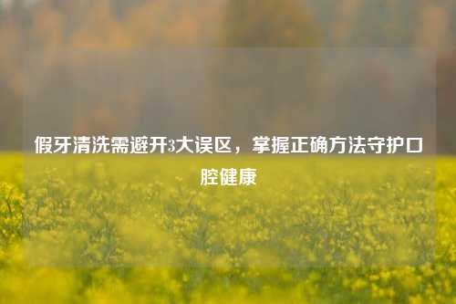 假牙清洗需避开3大误区,掌握正确 守护口腔健康