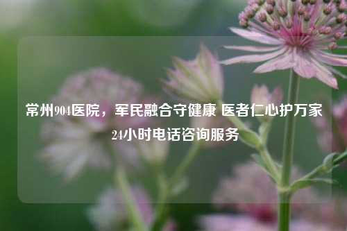 常州904医院,军民融合守健康 医者仁心护万家 24小时 咨询服务