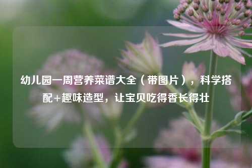 幼儿园一周营养菜谱大全(带图片),科学搭配+趣味造型,让宝贝吃得香长得壮