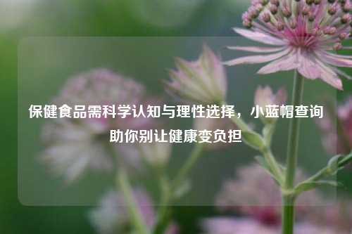 保健食品需科学认知与理性选择,小蓝帽查询助你别让健康变负担