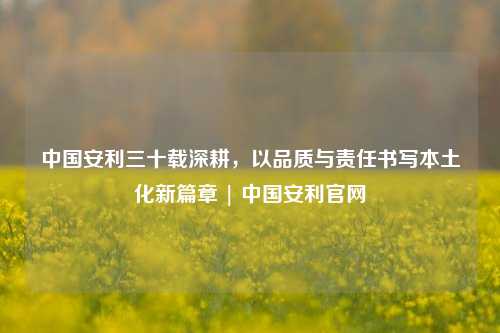 中国安利三十载深耕,以品质与责任书写本土化新篇章 | 中国安利官网