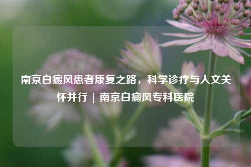 南京白癜风患者康复之路,科学诊疗与人文关怀并行 | 南京白癜风专科医院
