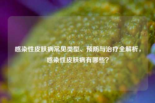 感染性皮肤病常见类型、预防与治疗全解析,感染性皮肤病有哪些?