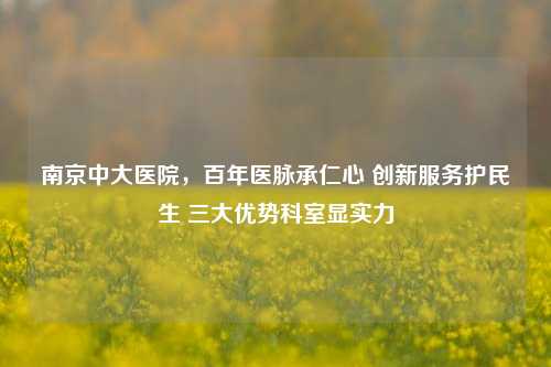 南京中大医院,百年医脉承仁心 创新服务护民生 三大优势科室显实力