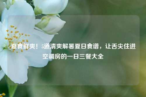 夏食鲜爽!5道清爽解暑夏日食谱,让舌尖住进空调房的一日三餐大全