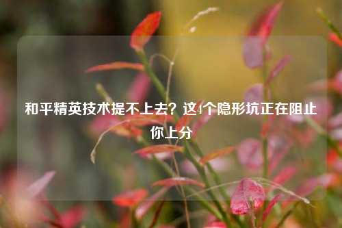 和平精英技术提不上去?这4个隐形坑正在阻止你上分