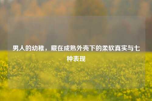 男人的幼稚,藏在成熟外壳下的柔软真实与七种表现