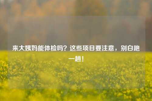 来大姨妈能体检吗?这些项目要注意,别白跑一趟!