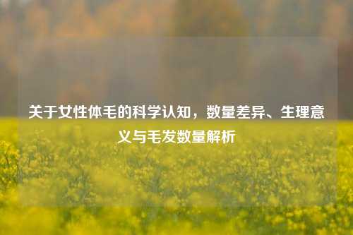 关于女性体毛的科学认知,数量差异、生理意义与毛发数量解析