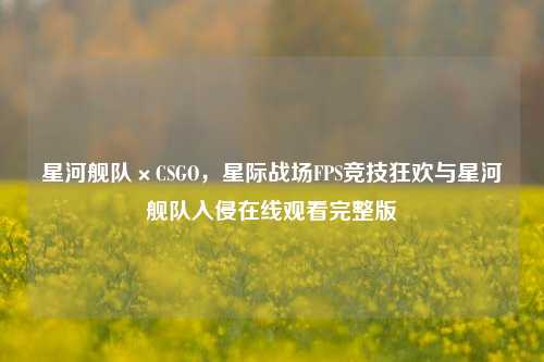 星河舰队×CSGO,星际战场FPS竞技狂欢与星河舰队入侵在线观看完整版