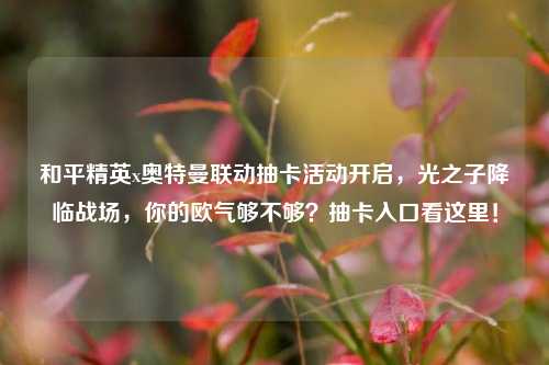 和平精英x奥特曼联动抽卡活动开启,光之子降临战场,你的欧气够不够?抽卡入口看这里!
