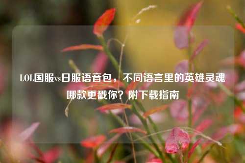 LOL国服vs日服语音包,不同语言里的英雄灵魂哪款更戳你?附下载指南